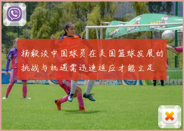 杨毅谈中国球员在美国篮球发展的挑战与机遇需迅速适应才能立足
