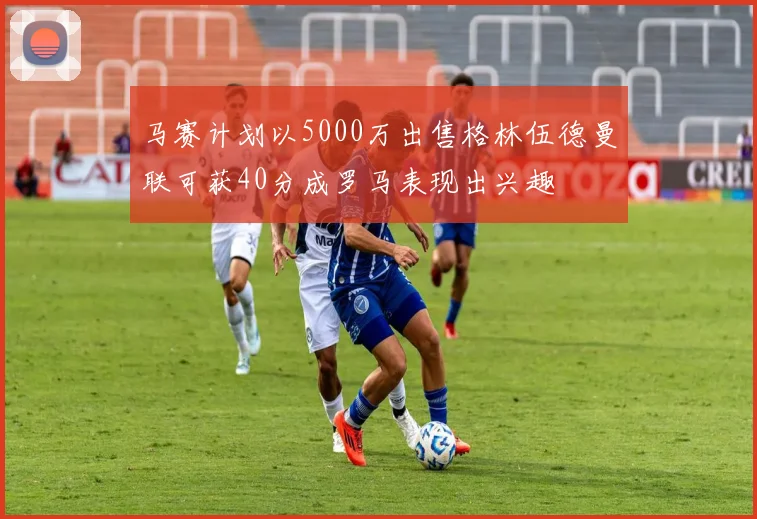 马赛计划以5000万出售格林伍德曼联可获40分成罗马表现出兴趣