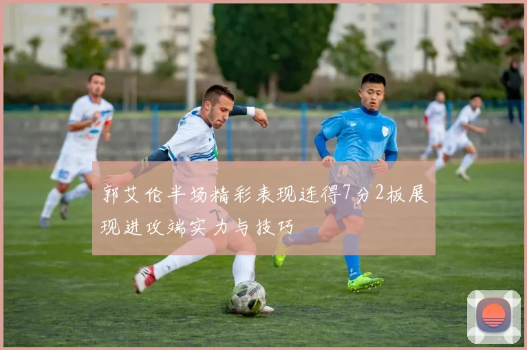 郭艾伦半场精彩表现连得7分2板展现进攻端实力与技巧