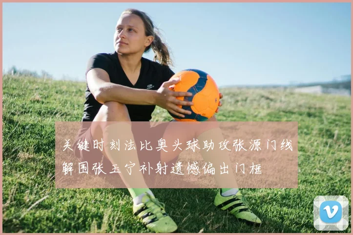 关键时刻法比奥头球助攻张源门线解围张玉宁补射遗憾偏出门框