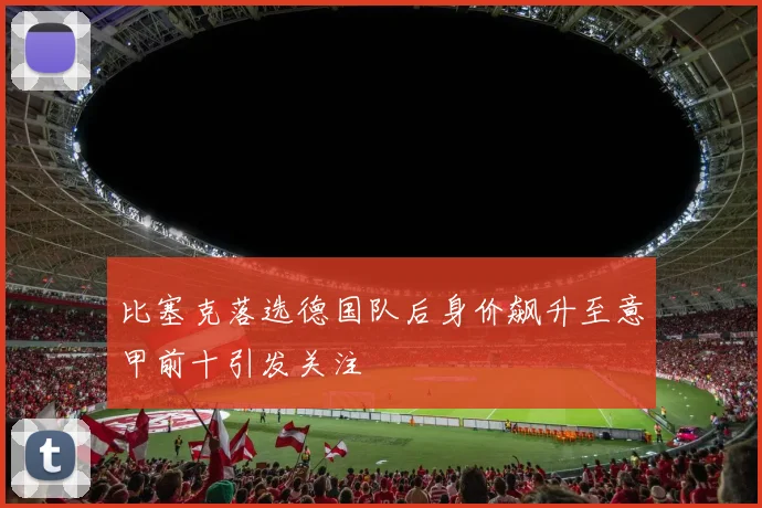 比塞克落选德国队后身价飙升至意甲前十引发关注