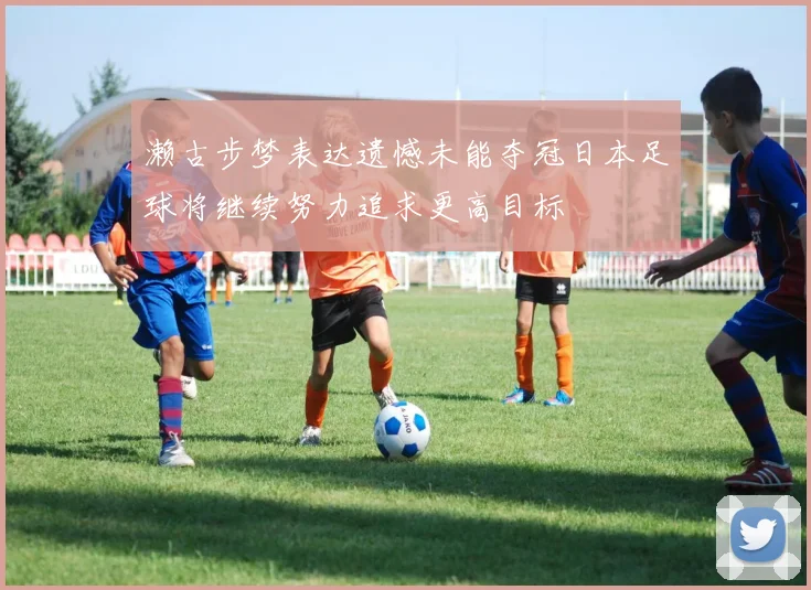 濑古步梦表达遗憾未能夺冠日本足球将继续努力追求更高目标