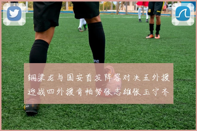 铜梁龙与国安首发阵容对决五外援迎战四外援肯帕努张志雄张玉宁齐上阵