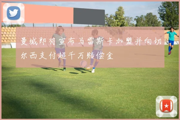 曼城即将宣布马雷斯卡加盟并向切尔西支付超千万赔偿金
