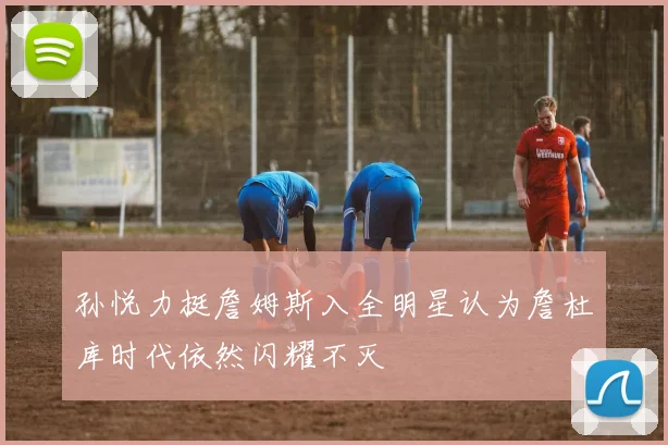 孙悦力挺詹姆斯入全明星认为詹杜库时代依然闪耀不灭