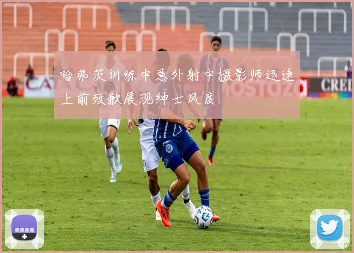 哈弗茨训练中意外射中摄影师迅速上前致歉展现绅士风度