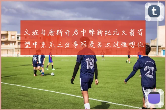 文班与唐斯开启中锋新纪元火箭寄望申京无三分争冠是否太过理想化