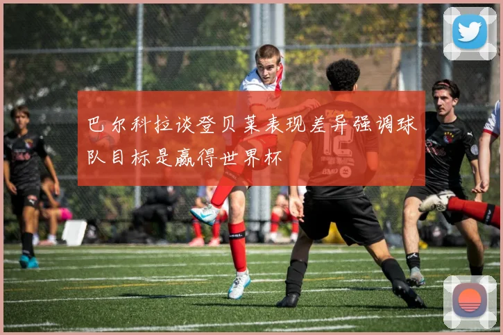 巴尔科拉谈登贝莱表现差异强调球队目标是赢得世界杯